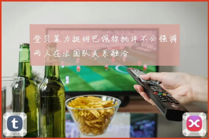 登贝莱力挺姆巴佩称批评不公强调两人在法国队关系融洽