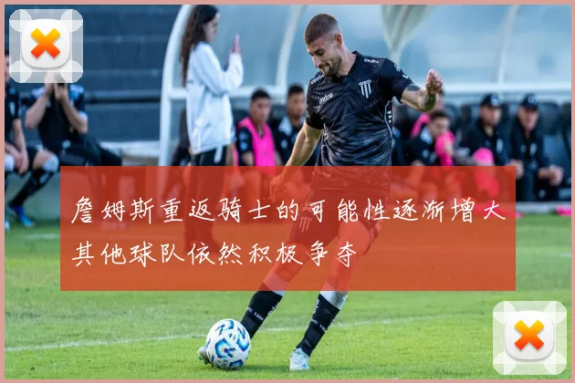 詹姆斯重返骑士的可能性逐渐增大其他球队依然积极争夺