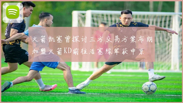 火箭凯塞曾探讨三方交易方案布朗加盟火箭KD前往活塞绿军获申京