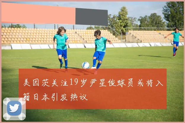 美因茨关注19岁尹星俊球员或将入籍日本引发热议