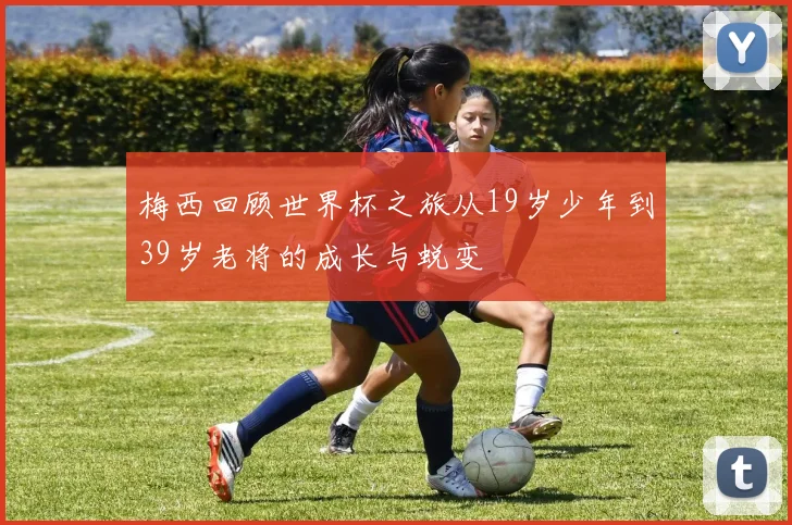 梅西回顾世界杯之旅从19岁少年到39岁老将的成长与蜕变