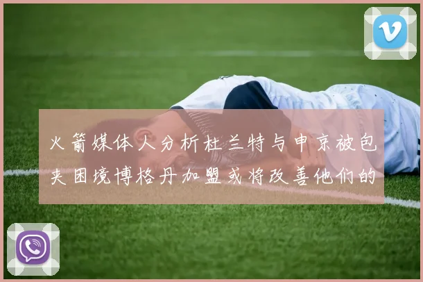 火箭媒体人分析杜兰特与申京被包夹困境博格丹加盟或将改善他们的进攻空间