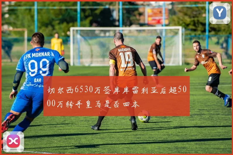切尔西6530万签库库雷利亚后超5000万转手皇马是否回本