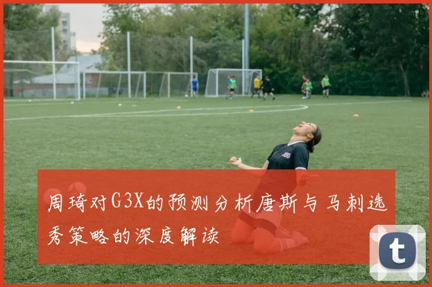 周琦对G3X的预测分析唐斯与马刺选秀策略的深度解读