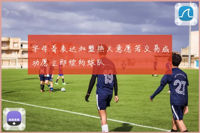 字母哥表达加盟热火意愿若交易成功愿立即续约球队