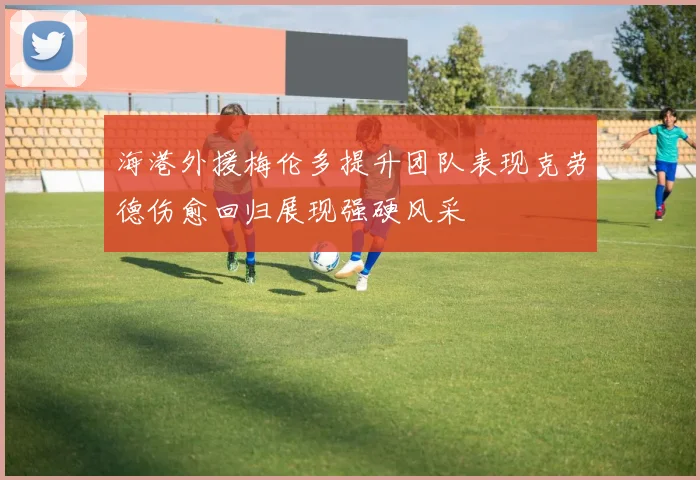 海港外援梅伦多提升团队表现克劳德伤愈回归展现强硬风采