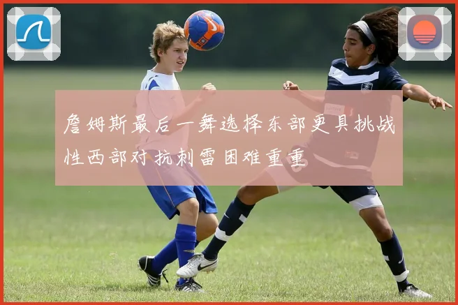 詹姆斯最后一舞选择东部更具挑战性西部对抗刺雷困难重重